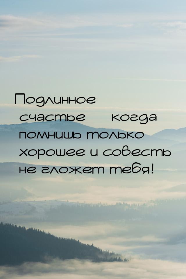 Подлинное счастье — когда помнишь только хорошее и совесть не гложет тебя!