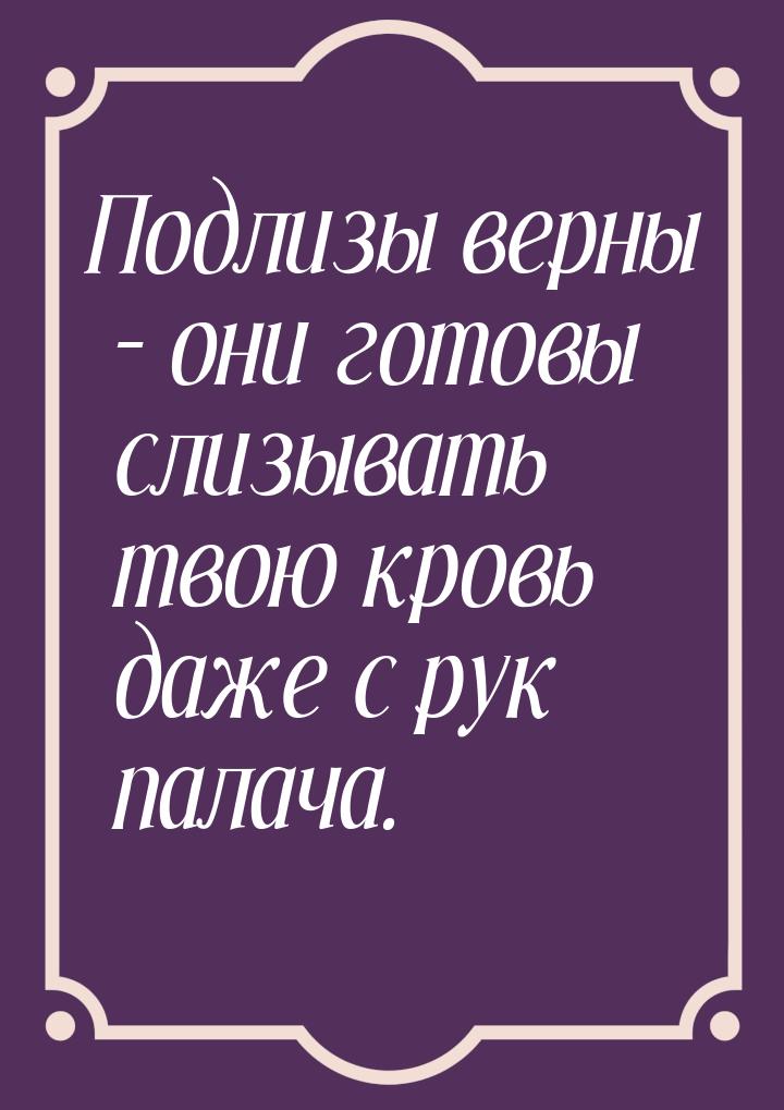 Подлизы верны – они готовы слизывать твою кровь даже с рук палача.