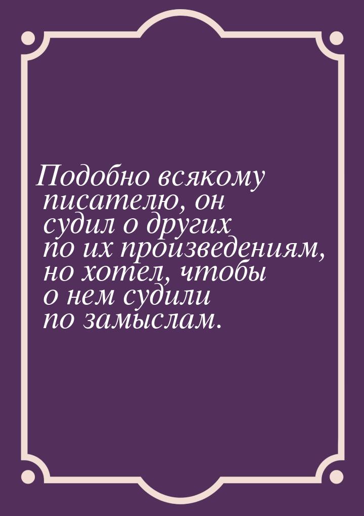 Подобно всякому писателю, он судил о других по их произведениям, но хотел, чтобы о нем суд