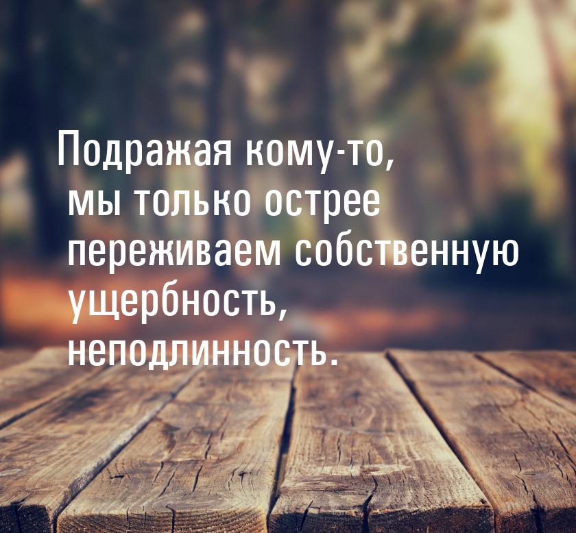 Подражая кому-то, мы только острее переживаем собственную ущербность, неподлинность.