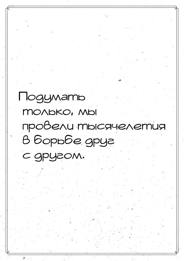 Подумать только, мы провели тысячелетия в борьбе друг с другом.