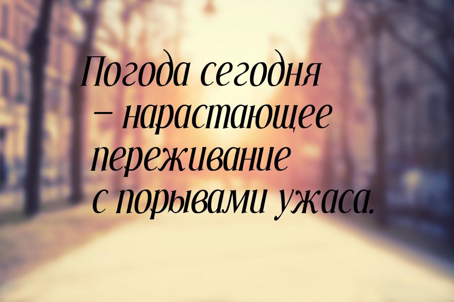 Погода сегодня  нарастающее переживание с порывами ужаса.