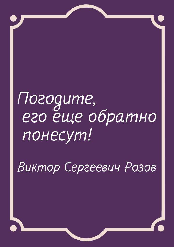 Погодите, его еще обратно понесут!