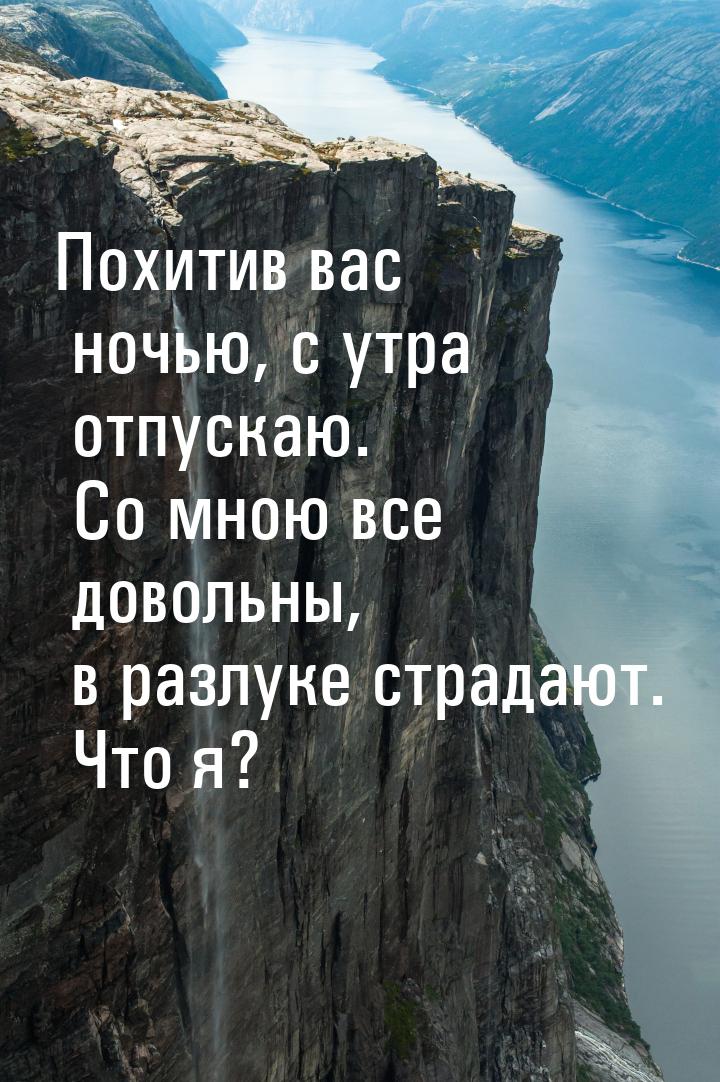 Похитив вас ночью, с утра отпускаю. Со мною все довольны, в разлуке страдают. Что я?