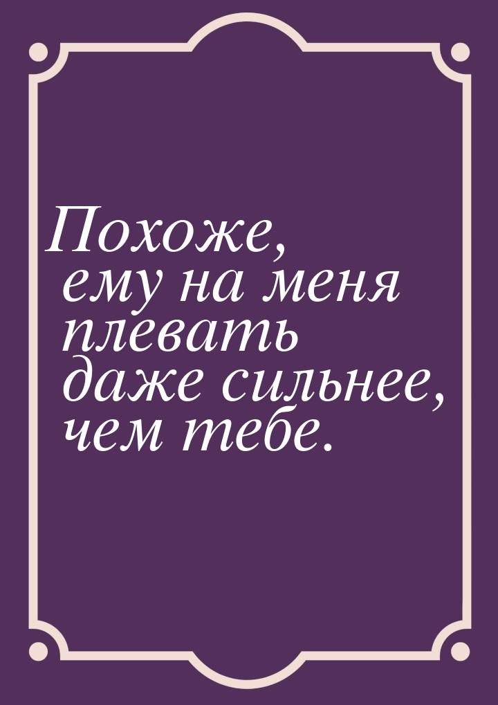 Похоже, ему на меня плевать даже сильнее, чем тебе.