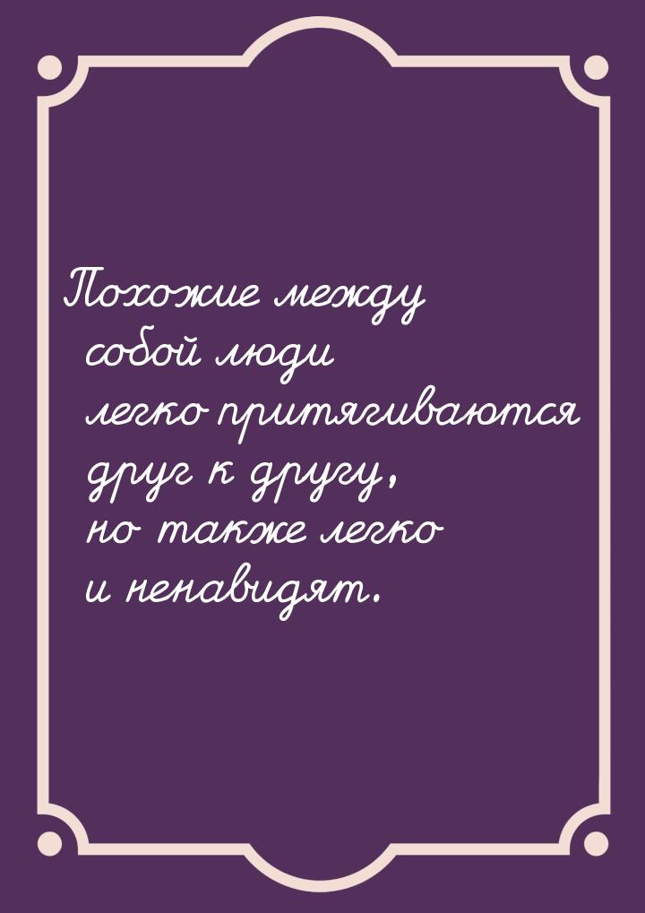 Похожие между собой люди легко притягиваются друг к другу, но также легко и ненавидят.