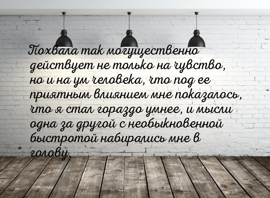 Похвала так могущественно действует не только на чувство, но и на ум человека, что под ее 