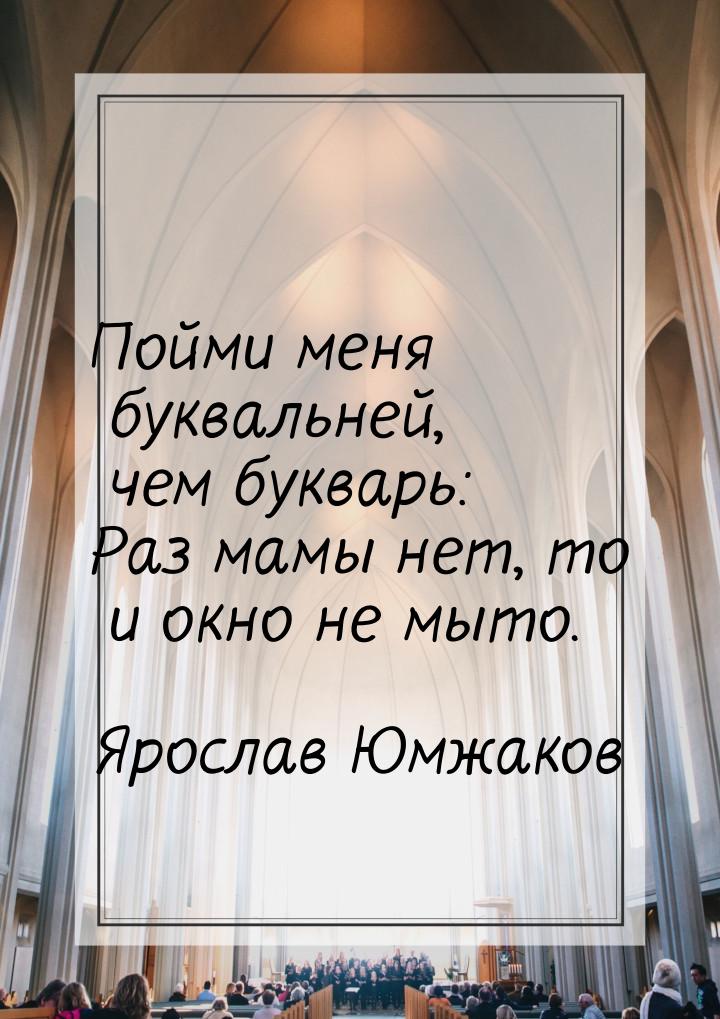 Пойми меня буквальней, чем букварь: Раз мамы нет, то и окно не мыто.