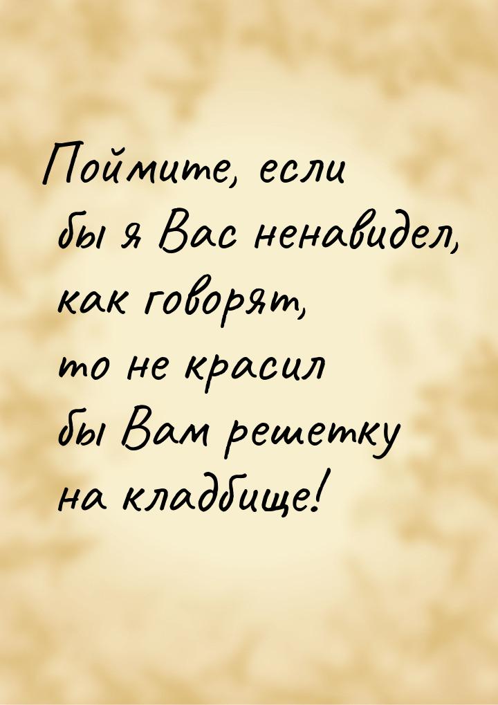 Поймите, если бы я Вас ненавидел, как говорят, то не красил бы Вам решетку на кладбище!