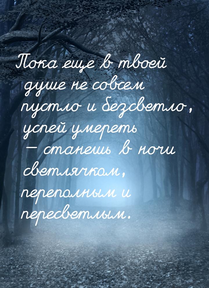 Пока еще в твоей душе не совсем пустло и безсветло, успей умереть — станешь в ночи светляч