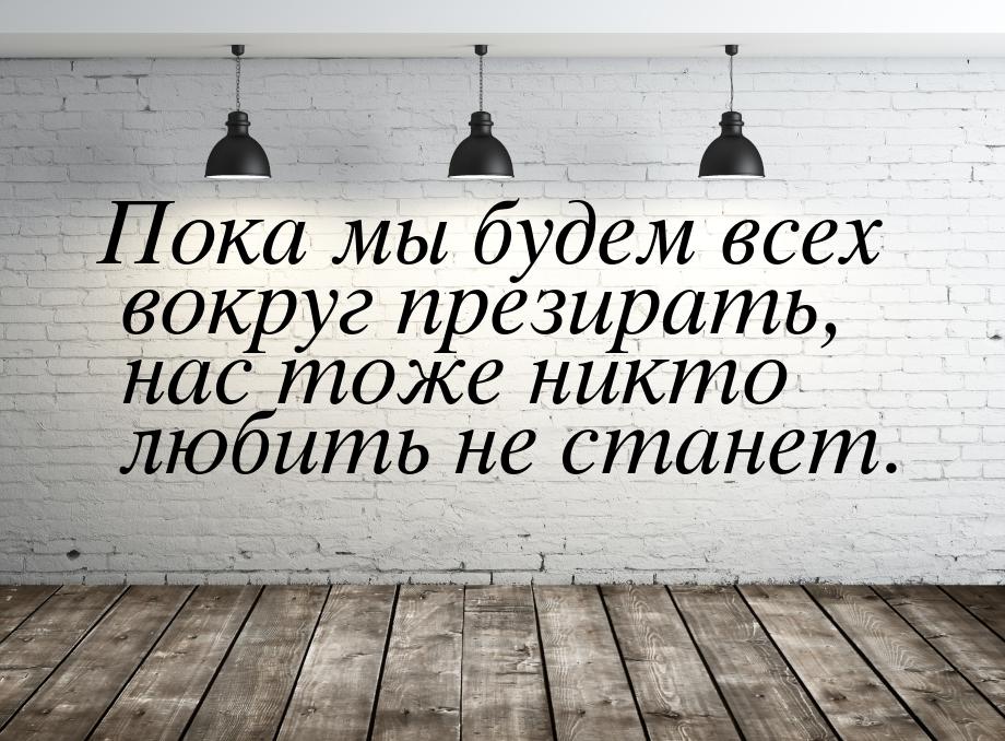 Пока мы будем всех вокруг презирать, нас тоже никто любить не станет.