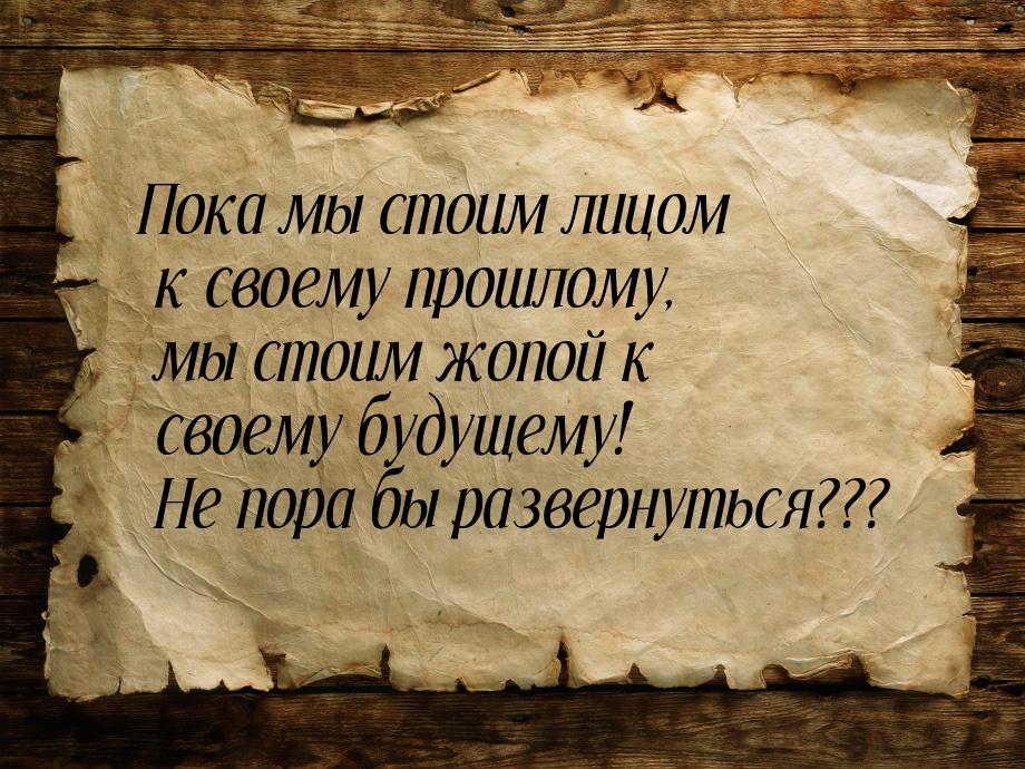 Пока мы стоим лицом к своему прошлому, мы стоим жопой к своему будущему! Не пора бы развер