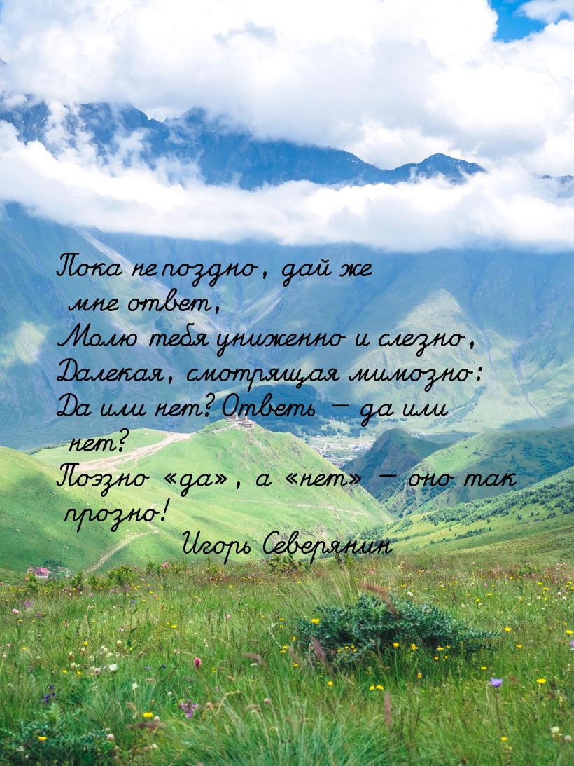 Пока не поздно, дай же мне ответ, Молю тебя униженно и слезно, Далекая, смотрящая мимозно: