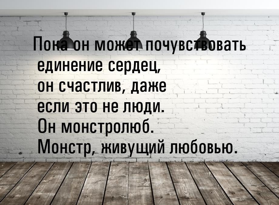 Пока он может почувствовать единение сердец, он счастлив, даже если это не люди. Он монстр