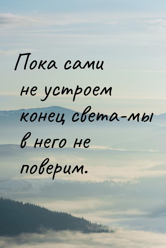 Пока сами не устроем конец света-мы в него не поверим.