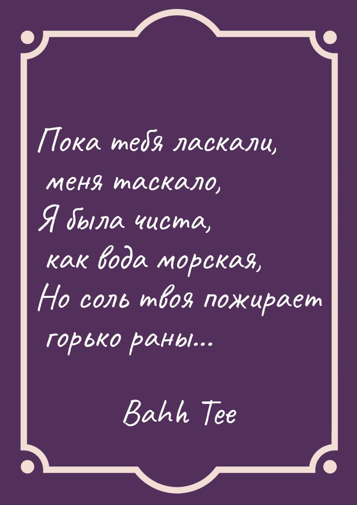 Пока тебя ласкали, меня таскало, Я была чиста, как вода морская, Но соль твоя пожирает гор