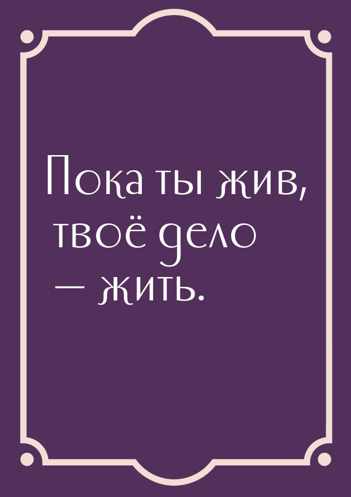 Пока ты жив, твоё дело  жить.