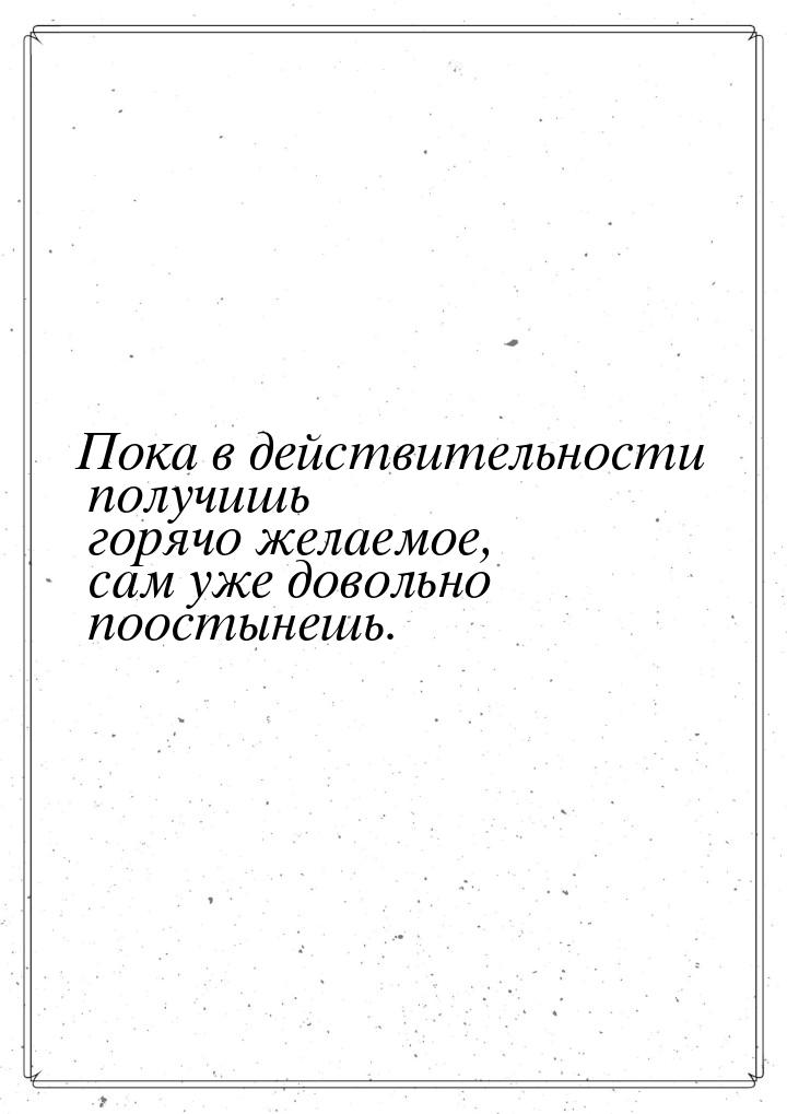 Пока в действительности получишь горячо желаемое, сам уже довольно поостынешь.