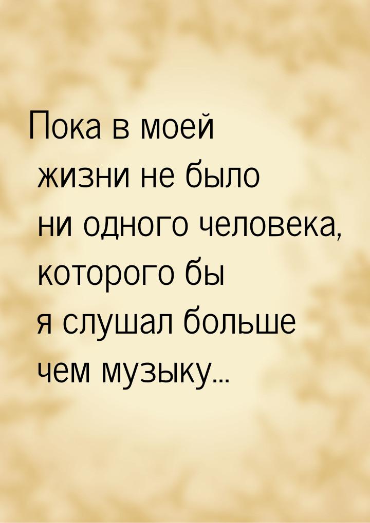 Пока в моей жизни не было ни одного человека, которого бы я слушал больше чем музыку...