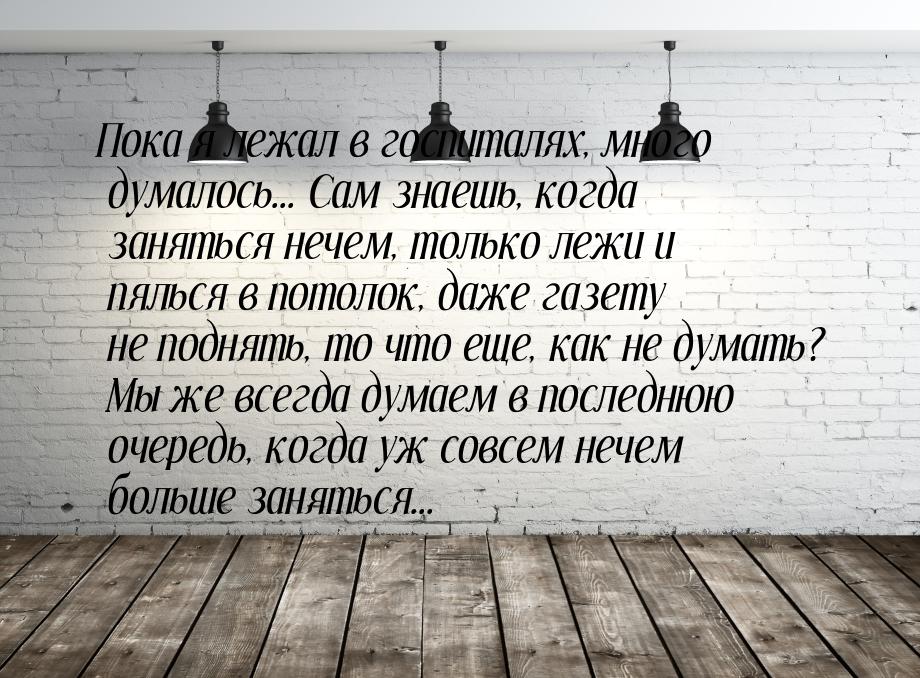 Пока я лежал в госпиталях, много думалось... Сам знаешь, когда заняться нечем, только лежи