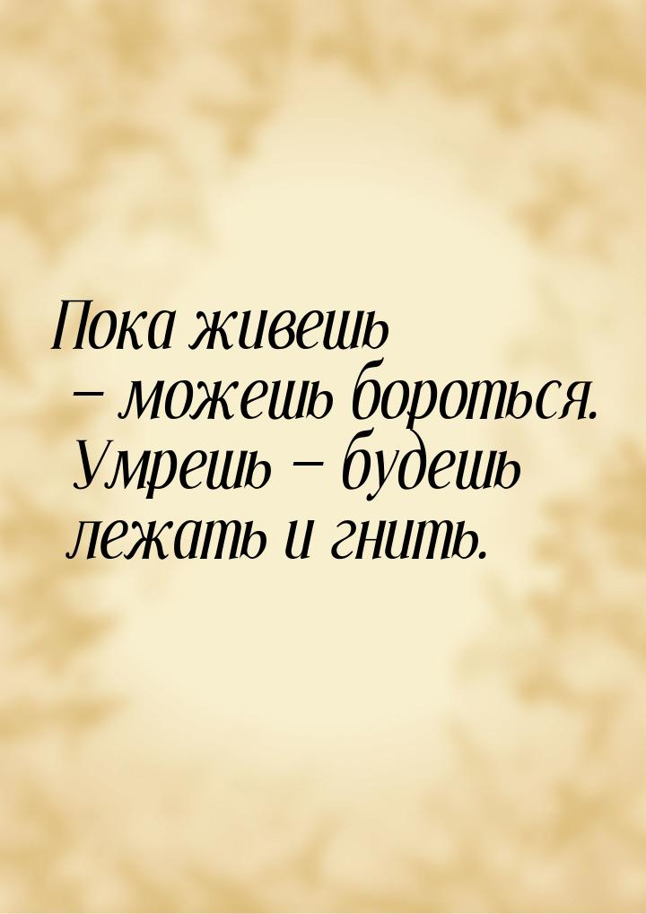 Пока живешь  можешь бороться. Умрешь  будешь лежать и гнить.