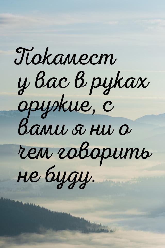 Покамест у вас в руках оружие, с вами я ни о чем говорить не буду.