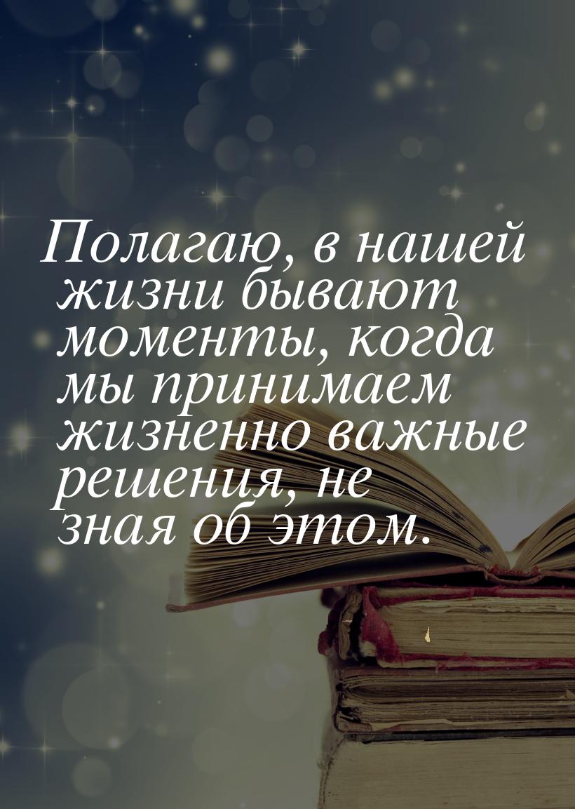 Полагаю, в нашей жизни бывают моменты, когда мы принимаем жизненно важные решения, не зная