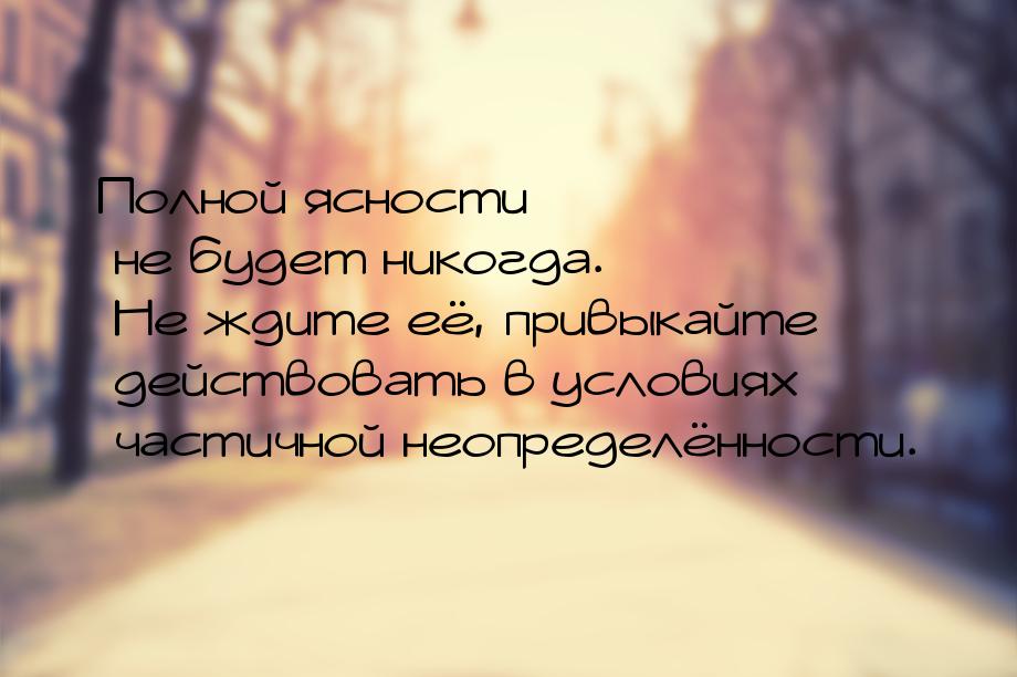 Полной ясности не будет никогда. Не ждите её, привыкайте действовать в условиях частичной 