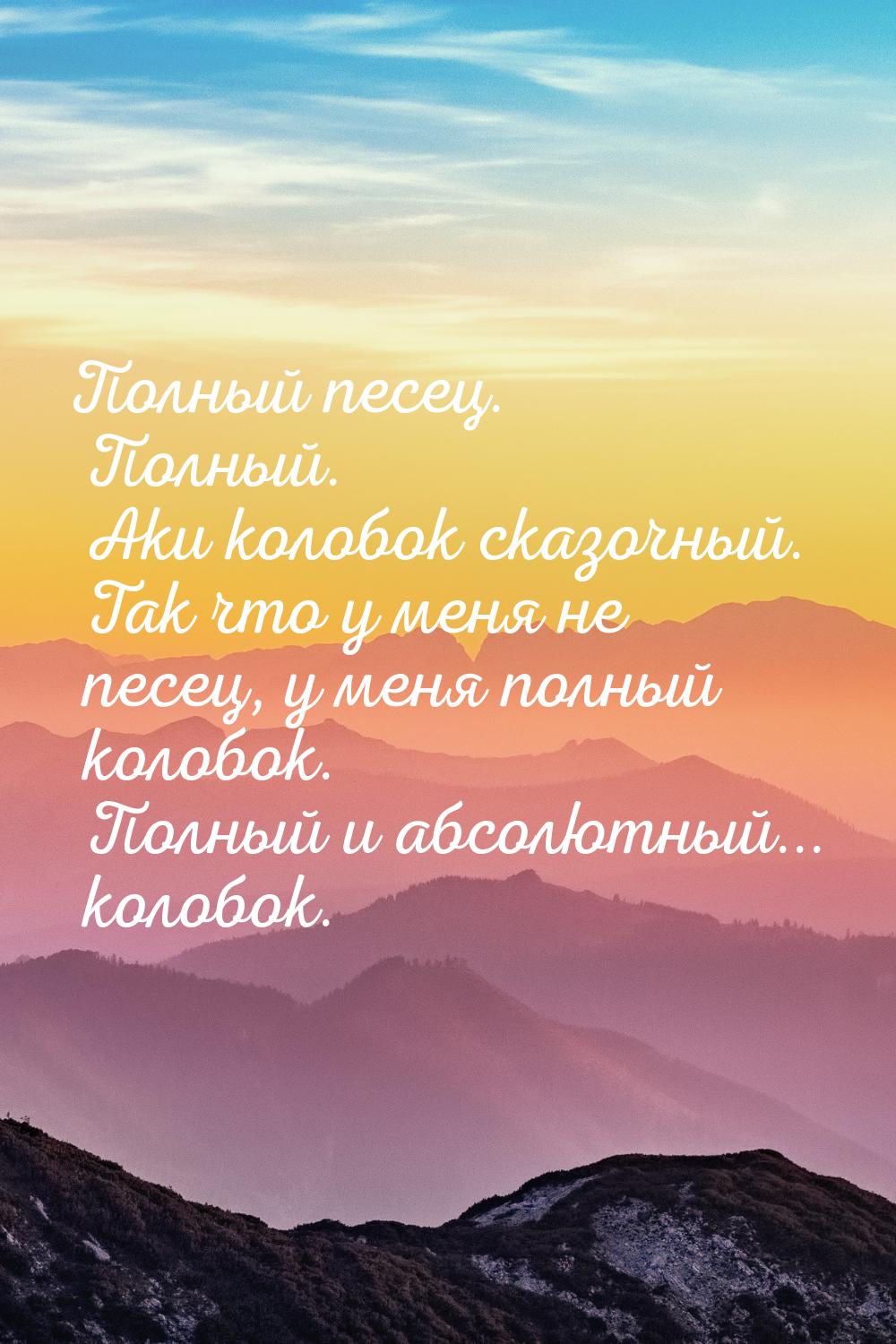 Полный песец. Полный. Аки колобок сказочный. Так что у меня не песец, у меня полный колобо