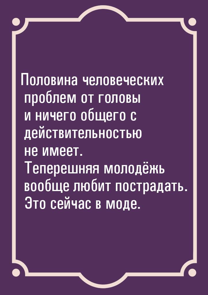 Половина человеческих проблем от головы и ничего общего с действительностью не имеет. Тепе