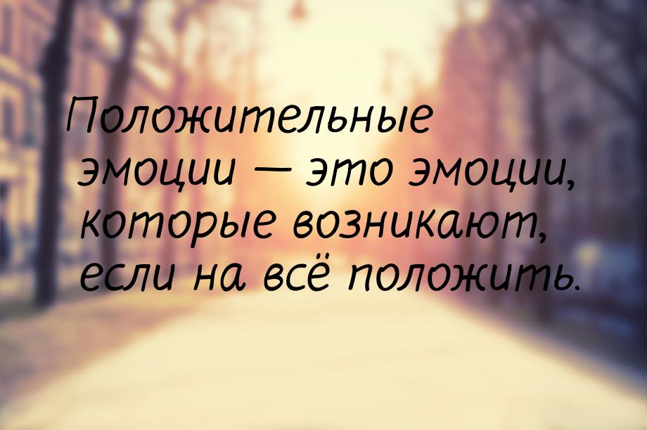 Положительные эмоции  это эмоции, которые возникают, если на всё положить.