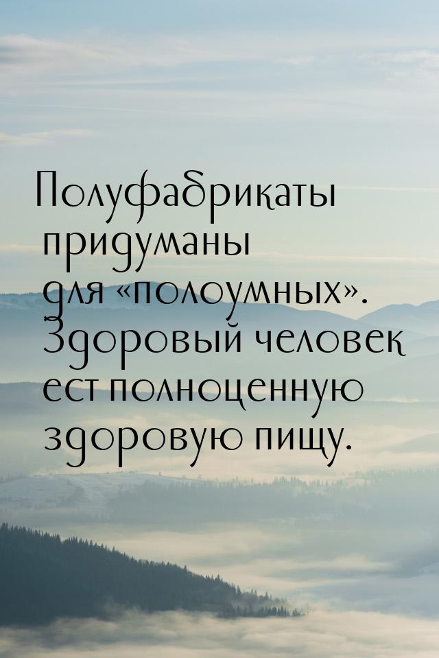 Полуфабрикаты придуманы для «полоумных». Здоровый человек ест полноценную здоровую пищу.