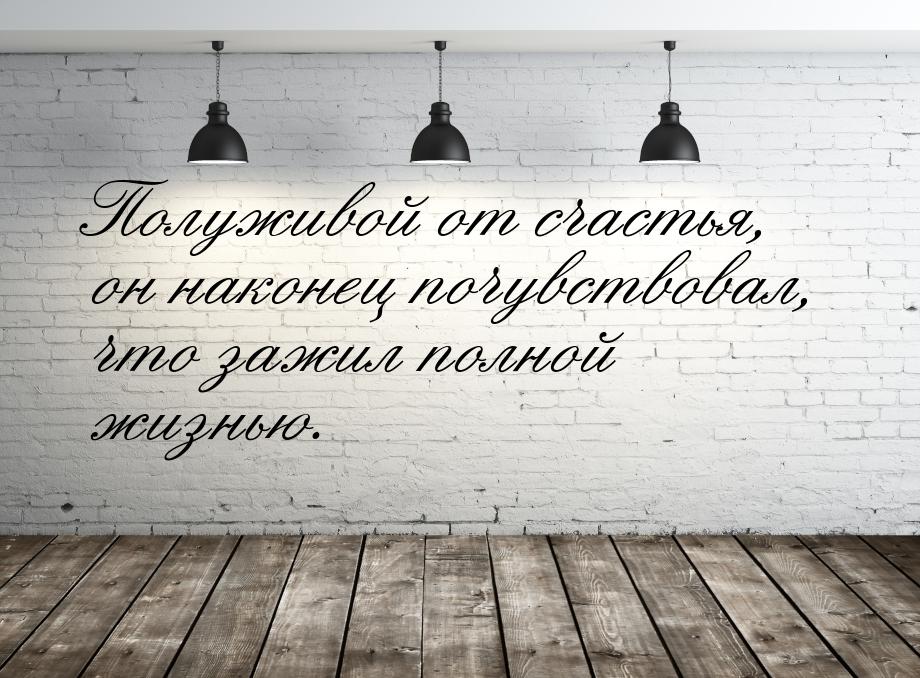 Полуживой от счастья, он наконец почувствовал, что зажил полной жизнью.