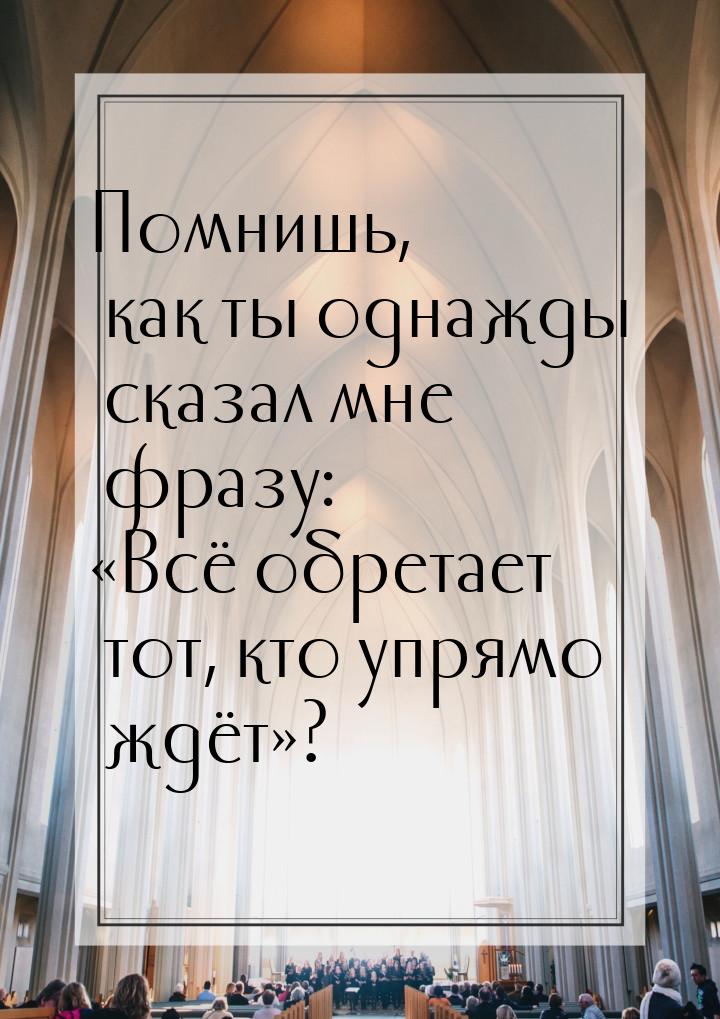 Помнишь, как ты однажды сказал мне фразу: «Всё обретает тот, кто упрямо ждёт»?