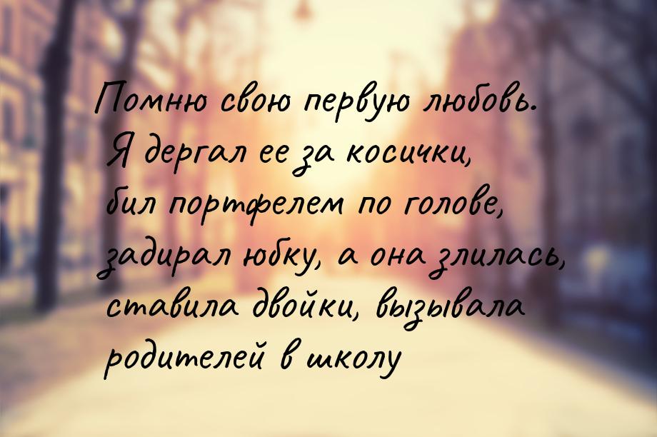 Помню свою первую любовь. Я дергал ее за косички, бил портфелем по голове, задирал юбку, а