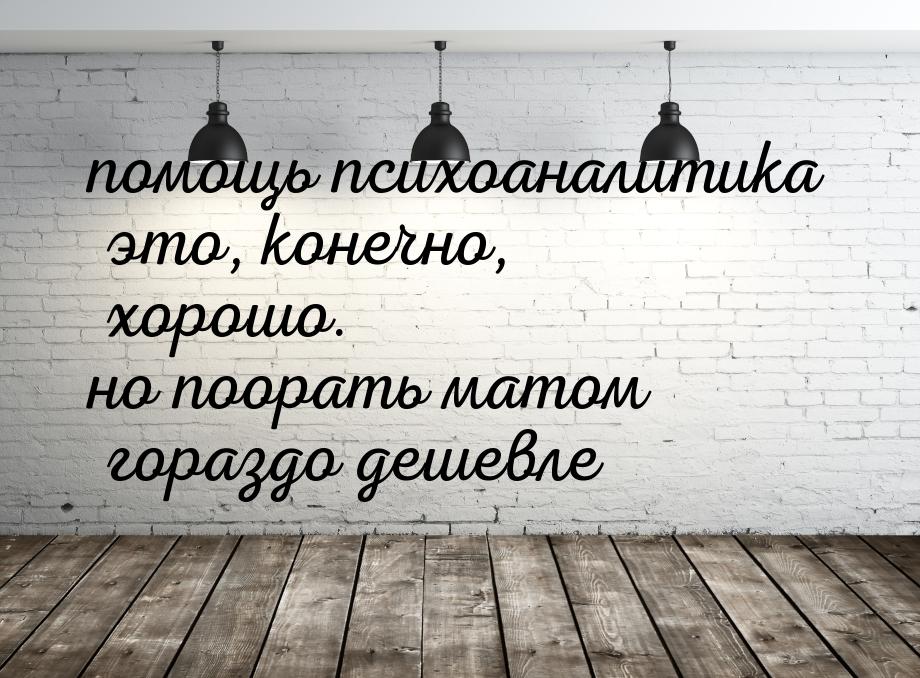 помощь психоаналитика это, конечно, хорошо. но поорать матом гораздо дешевле