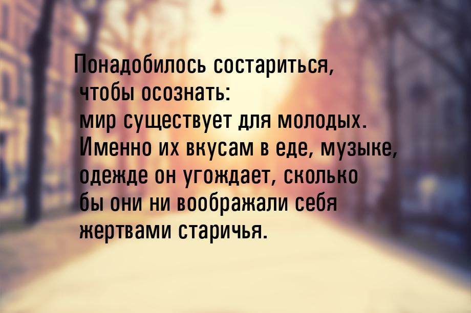 Понадобилось состариться, чтобы осознать: мир существует для молодых. Именно их вкусам в е