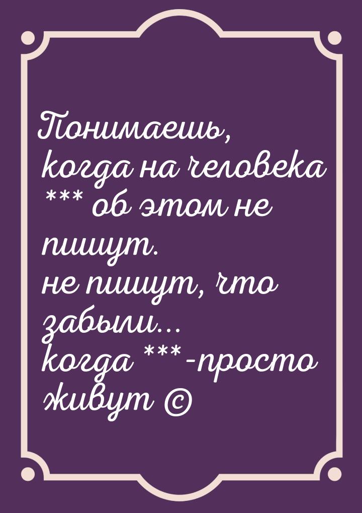 Понимаешь, когда на человека *** об этом не пишут. не пишут, что забыли... когда ***-прост