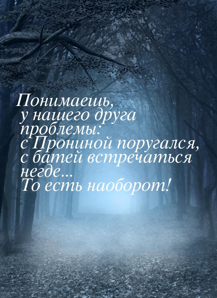 Понимаешь, у нашего друга проблемы: с Прониной поругался, с батей встречаться негде... То 