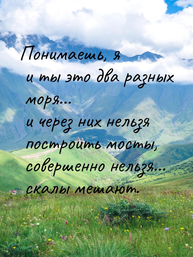 Понимаешь, я и ты это два разных моря... и через них нельзя построить мосты, совершенно не