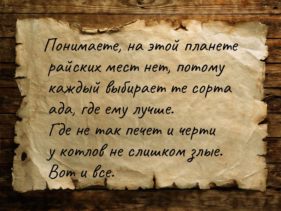 Понимаете, на этой планете райских мест нет, потому каждый выбирает те сорта ада, где ему 