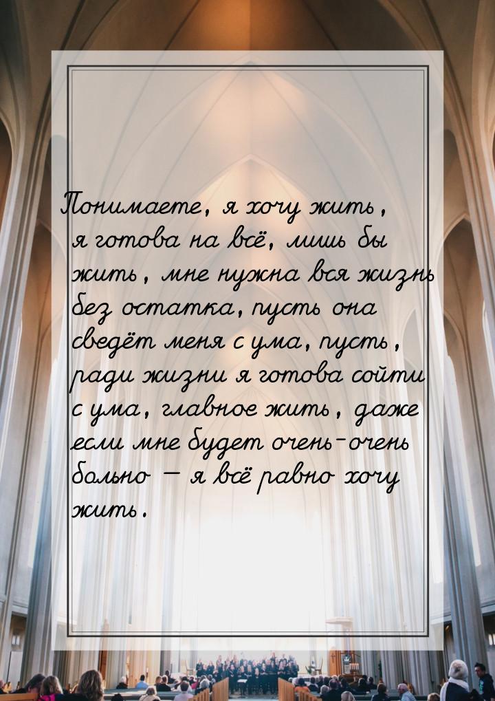 Понимаете, я хочу жить, я готова на всё, лишь бы жить, мне нужна вся жизнь без остатка, пу