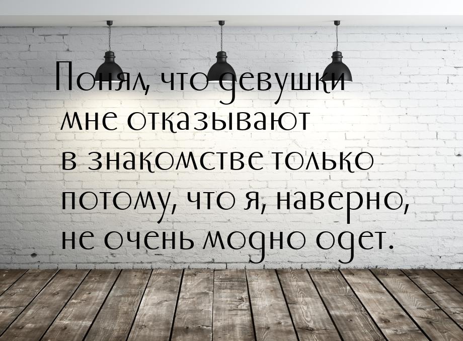 Понял, что девушки мне отказывают в знакомстве только потому, что я, наверно, не очень мод