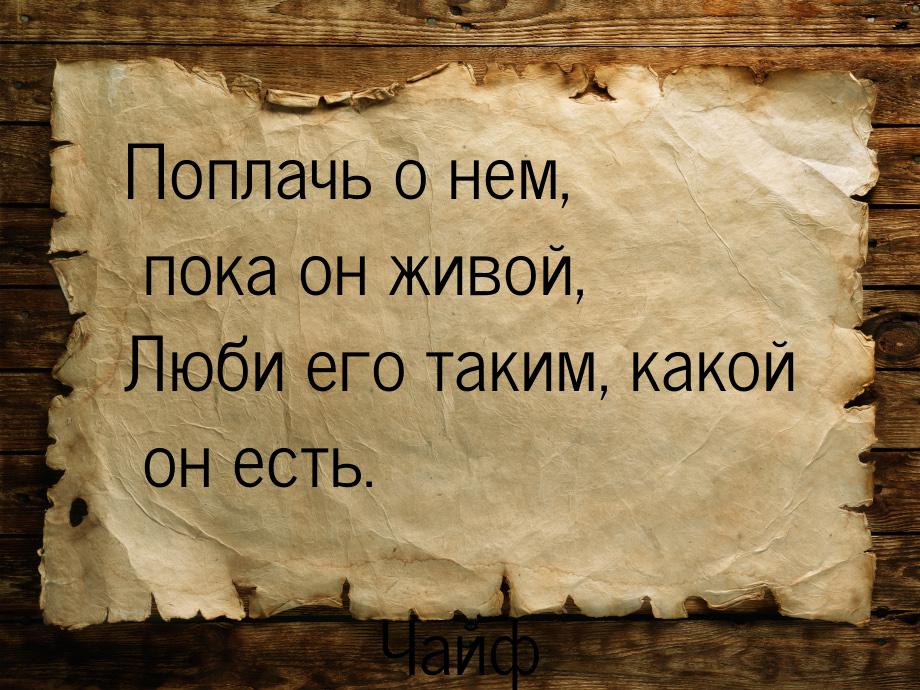 Поплачь о нем, пока он живой, Люби его таким, какой он есть.