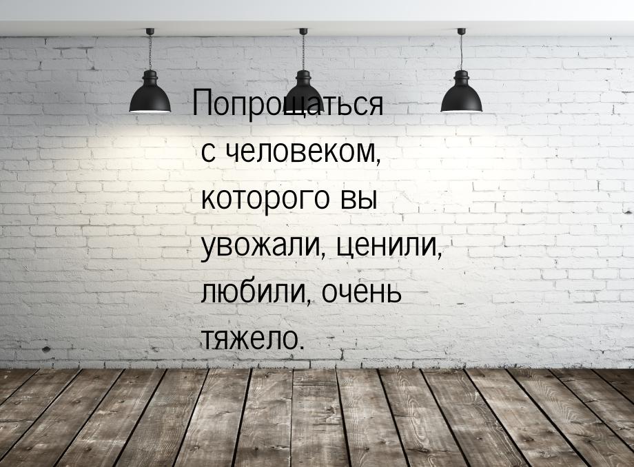 Попрощаться  с человеком, которого вы увожали, ценили, любили, очень тяжело.