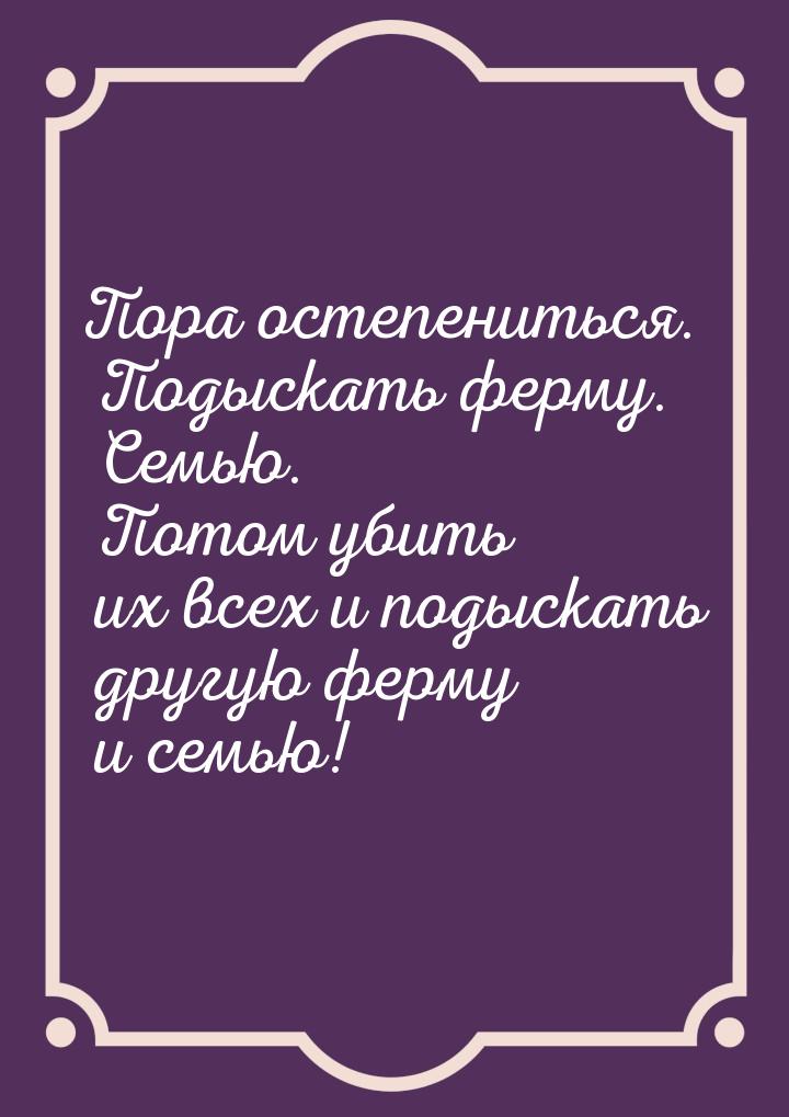 Пора остепениться. Подыскать ферму. Семью. Потом убить их всех и подыскать другую ферму и 