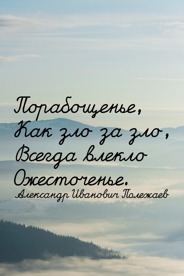 Порабощенье, Как зло за зло, Всегда влекло Ожесточенье.