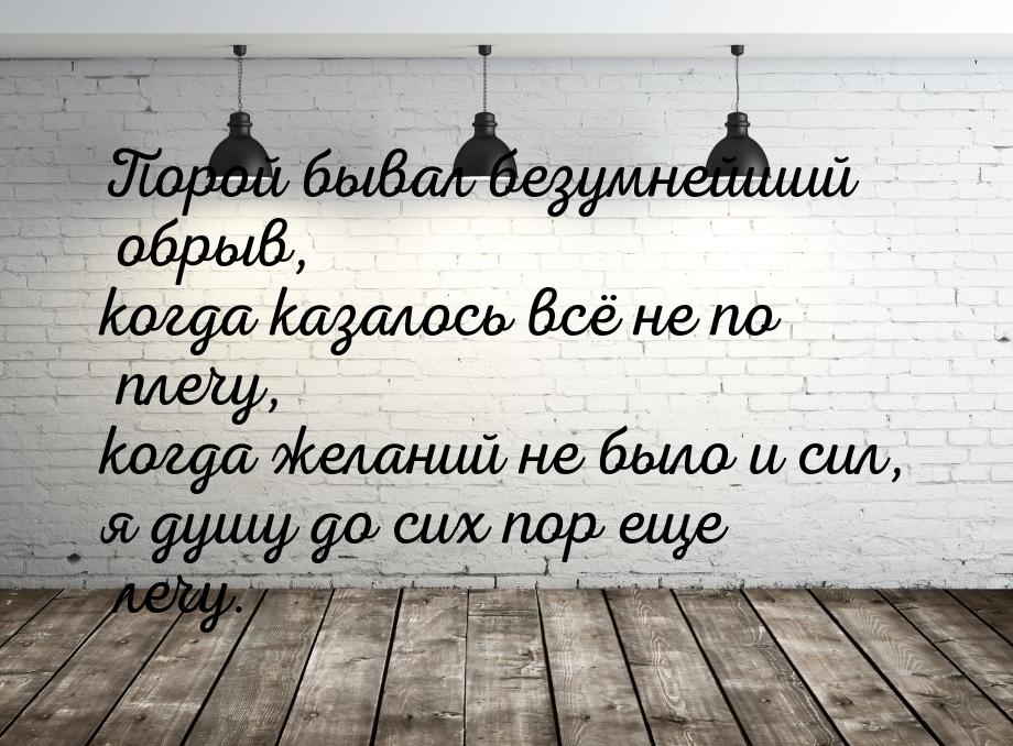 Порой бывал безумнейший обрыв, когда казалось всё не по плечу, когда желаний не было и сил