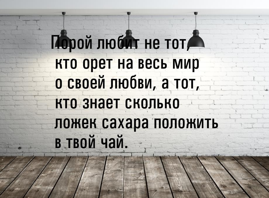 Порой любит не тот, кто орет на весь мир о своей любви, а тот, кто знает сколько ложек сах