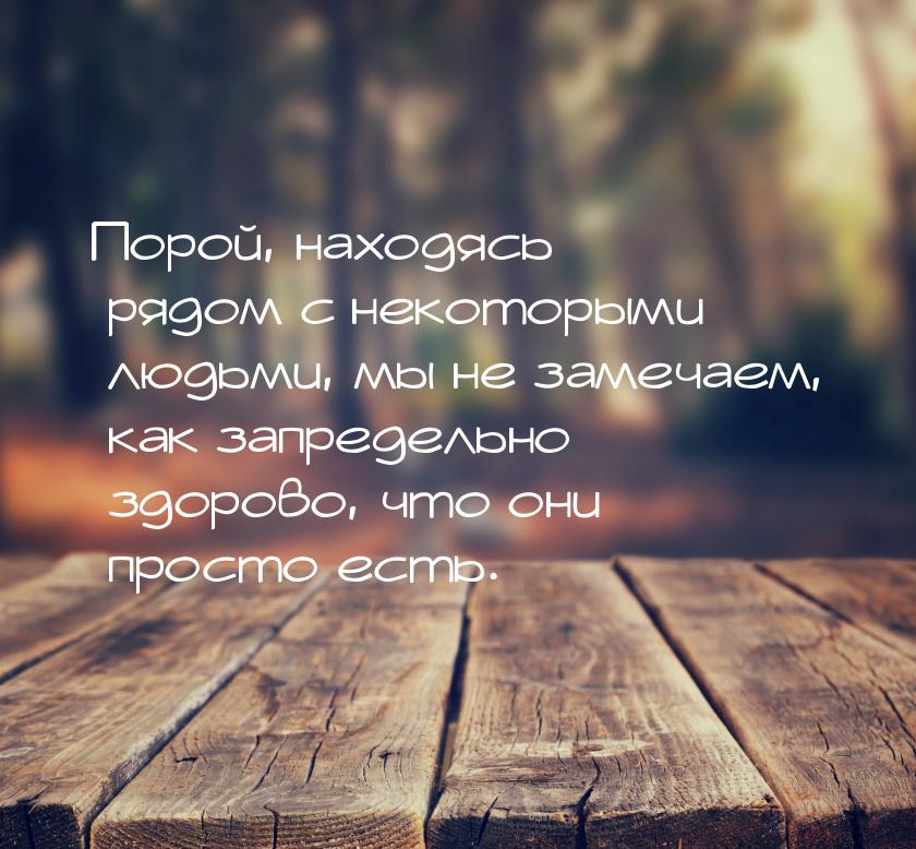 Порой, находясь рядом с некоторыми людьми, мы не замечаем, как запредельно здорово, что он